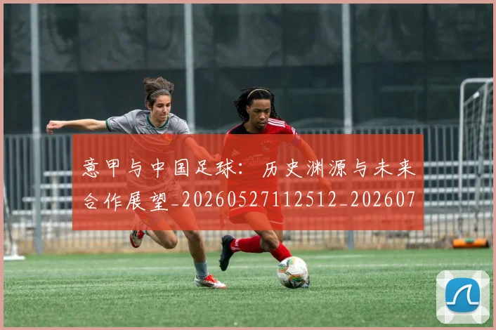 意甲与中国足球:历史渊源与未来合作展望_20260527112512_20260704174549