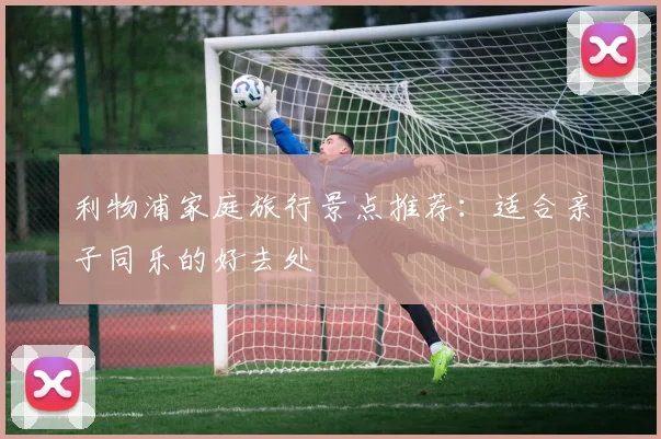 利物浦家庭旅行景点推荐:适合亲子同乐的好去处
