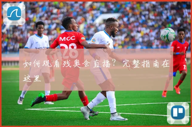 如何观看残奥会直播?完整指南在这里