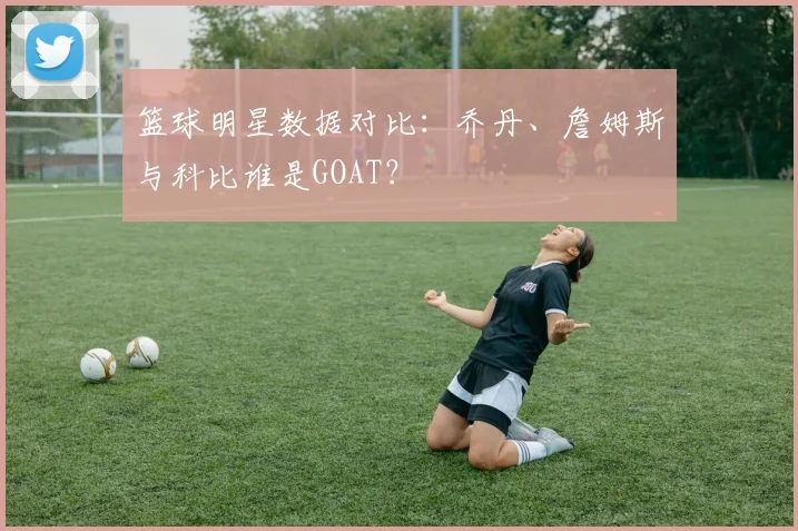 篮球明星数据对比:乔丹、詹姆斯与科比谁是GOAT?