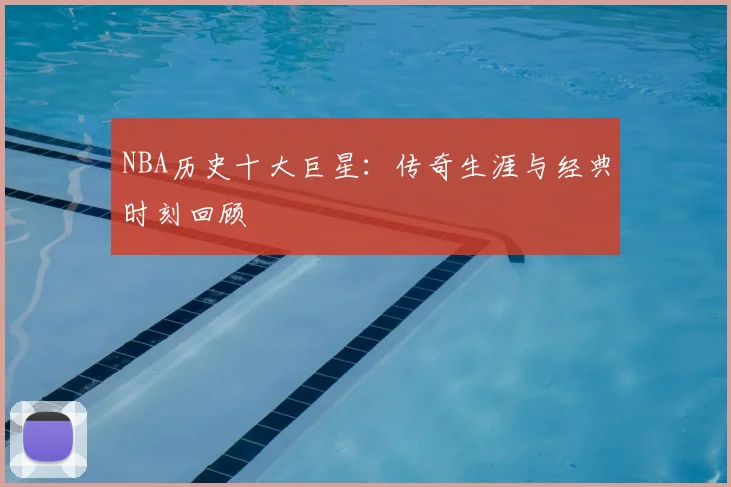 NBA历史十大巨星:传奇生涯与经典时刻回顾