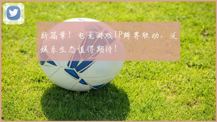 新篇章!电竞游戏IP跨界联动,泛娱乐生态值得期待!