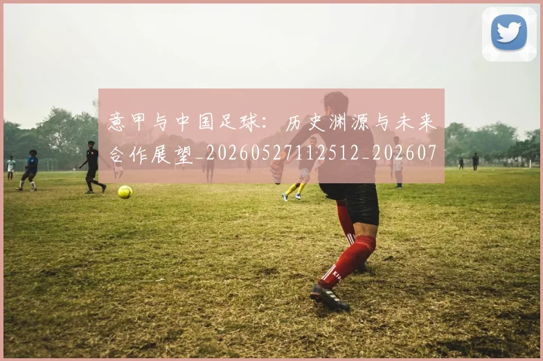 意甲与中国足球:历史渊源与未来合作展望_20260527112512_20260704174549