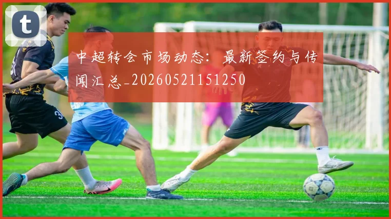 中超转会市场动态:最新签约与传闻汇总_20260521151250