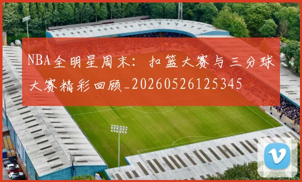 NBA全明星周末:扣篮大赛与三分球大赛精彩回顾_20260526125345