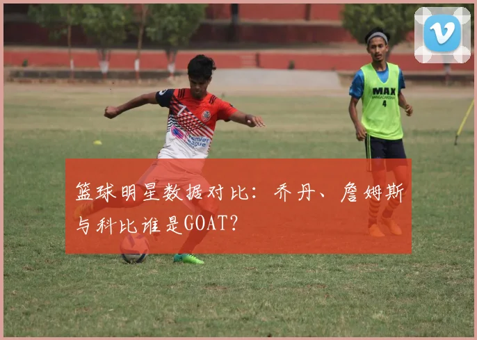 篮球明星数据对比：乔丹、詹姆斯与科比谁是GOAT？