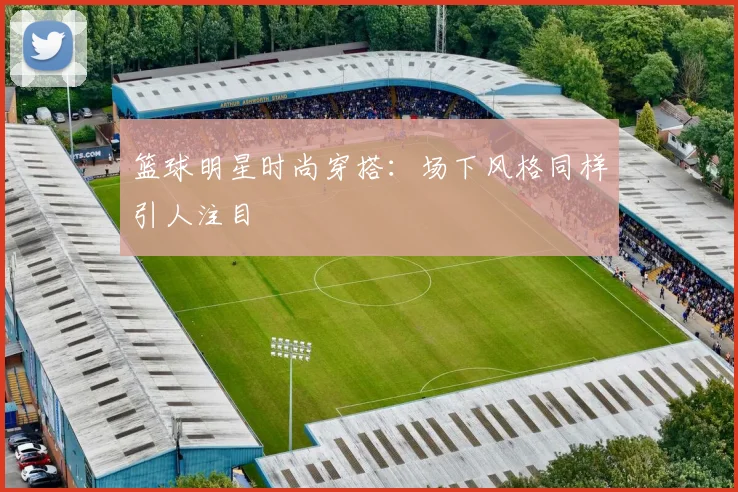 篮球明星时尚穿搭：场下风格同样引人注目