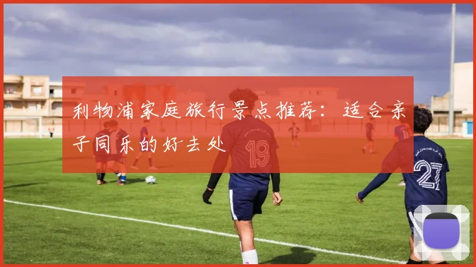 利物浦家庭旅行景点推荐：适合亲子同乐的好去处